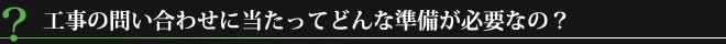 工事の問い合わせに当たってどんな準備が必要なの？